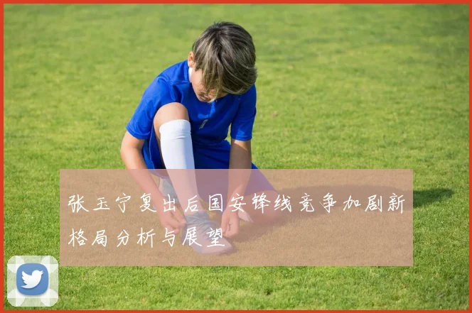 张玉宁复出后国安锋线竞争加剧新格局分析与展望