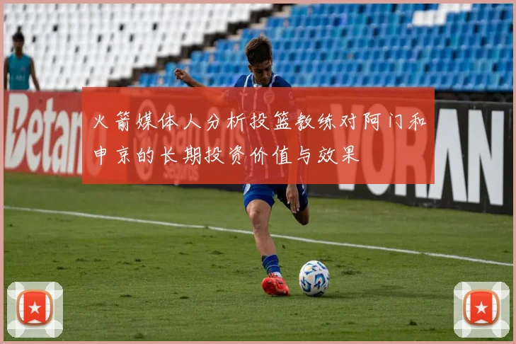 火箭媒体人分析投篮教练对阿门和申京的长期投资价值与效果