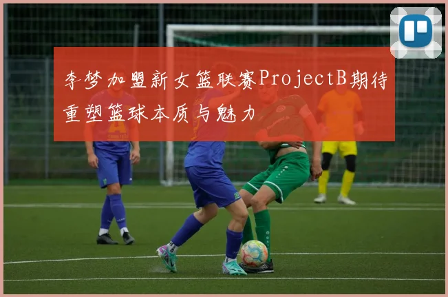 李梦加盟新女篮联赛ProjectB期待重塑篮球本质与魅力
