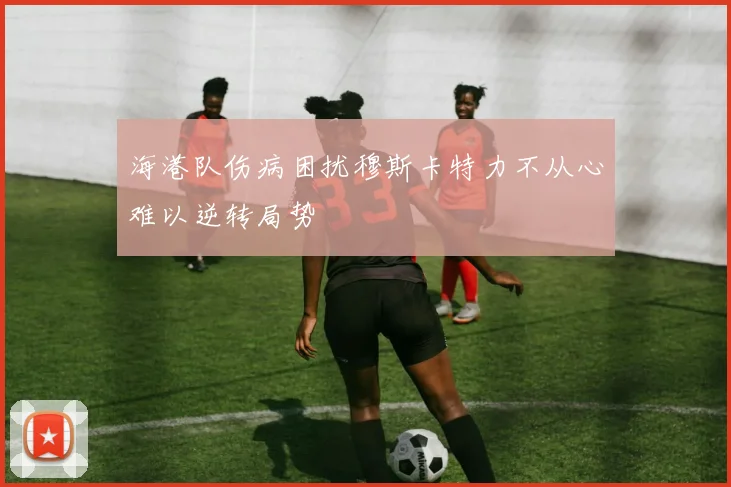 海港队伤病困扰穆斯卡特力不从心难以逆转局势