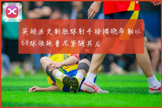 英超历史制胜球射手榜揭晓希勒以68球领跑鲁尼紧随其后