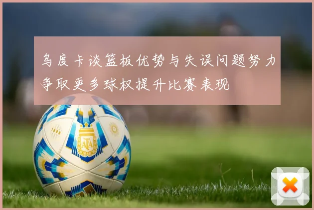 乌度卡谈篮板优势与失误问题努力争取更多球权提升比赛表现