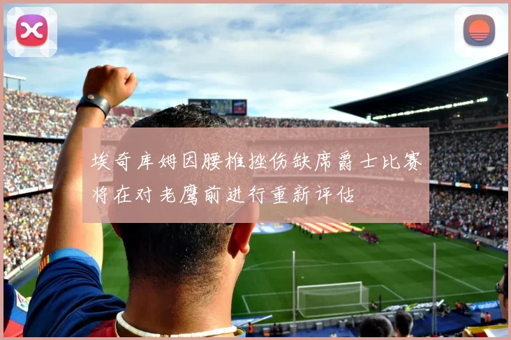埃奇库姆因腰椎挫伤缺席爵士比赛将在对老鹰前进行重新评估