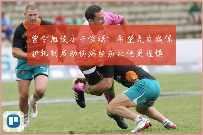 曾令旭谈小卡伤退：希望是自我保护机制启动伤病经历让他更谨慎
