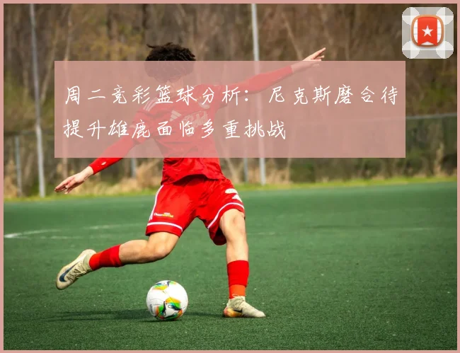周二竞彩篮球分析：尼克斯磨合待提升雄鹿面临多重挑战