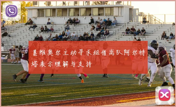 基维奥尔主动寻求租借离队阿尔特塔表示理解与支持
