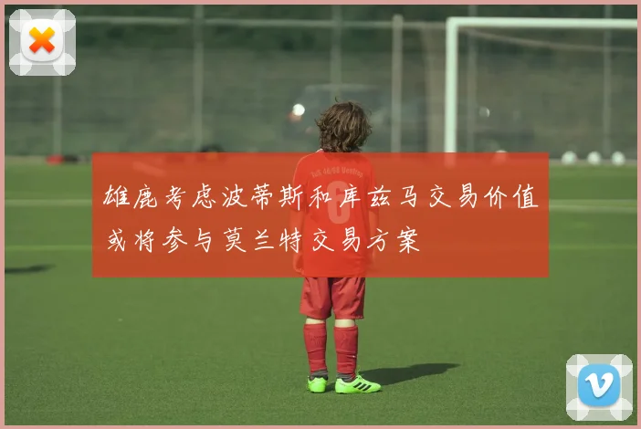 雄鹿考虑波蒂斯和库兹马交易价值或将参与莫兰特交易方案
